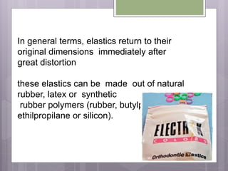 In general terms, elastics return to their
original dimensions immediately after
great distortion
these elastics can be made out of natural
rubber, latex or synthetic
rubber polymers (rubber, butylpolypropene,
ethilpropilane or silicon).
 