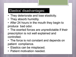 • They deteriorate and lose elasticity.
• They absorb humidity.
• After 24 hours in the mouth they begin to
produce bad odor.
• The exerted forces are unpredictable if their
prescription is not well explained and
controlled.
• The force is not constant and depends on
patient compliance.
• Elastics can be misplaced.
• Patient motivation needed.
Elastics' disadvantages:
 