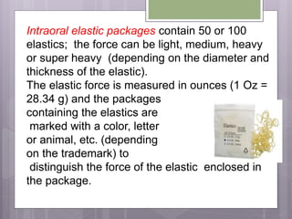 Intraoral elastic packages contain 50 or 100
elastics; the force can be light, medium, heavy
or super heavy (depending on the diameter and
thickness of the elastic).
The elastic force is measured in ounces (1 Oz =
28.34 g) and the packages
containing the elastics are
marked with a color, letter
or animal, etc. (depending
on the trademark) to
distinguish the force of the elastic enclosed in
the package.
 