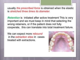 usually the prescribed force is obtained when the elastic
is stretched three times its diameter.
Retention is initiated after active treatment This is very
important and we must keep in mind that selecting the
wrong retainers, or if the patient does not fully
cooperate, this can translate into total treatment failure.
We can expect more rebound
in the extraction sites in cases
treated with extractions.
 