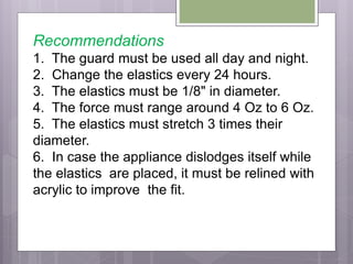 Recommendations
1. The guard must be used all day and night.
2. Change the elastics every 24 hours.
3. The elastics must be 1/8" in diameter.
4. The force must range around 4 Oz to 6 Oz.
5. The elastics must stretch 3 times their
diameter.
6. In case the appliance dislodges itself while
the elastics are placed, it must be relined with
acrylic to improve the fit.
 