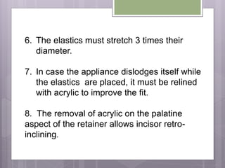 6. The elastics must stretch 3 times their
diameter.
7. In case the appliance dislodges itself while
the elastics are placed, it must be relined
with acrylic to improve the fit.
8. The removal of acrylic on the palatine
aspect of the retainer allows incisor retro-
inclining.
 