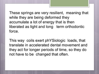 These springs are very resilient, meaning that
while they are being deformed they
accumulate a lot of energy that is then
liberated as light and long term orthodontic
force.
This way coils exert phYSiologic loads, that
translate in accelerated dental movement and
they act for longer periods of time, so they do
not have to be changed that often.
 
