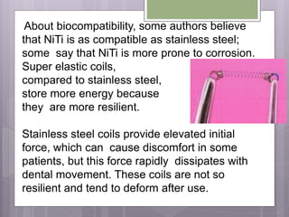 About biocompatibility, some authors believe
that NiTi is as compatible as stainless steel;
some say that NiTi is more prone to corrosion.
Super elastic coils,
compared to stainless steel,
store more energy because
they are more resilient.
Stainless steel coils provide elevated initial
force, which can cause discomfort in some
patients, but this force rapidly dissipates with
dental movement. These coils are not so
resilient and tend to deform after use.
 