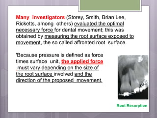 Many investigators (Storey, Smith, Brian Lee,
Ricketts, among others) evaluated the optimal
necessary force for dental movement; this was
obtained by measuring the root surface exposed to
movement, the so called affronted root surface.
'Because pressure is defined as force
times surface unit, the applied force
must vary depending on the size of
the root surface involved and the
direction of the proposed movement.
Root Resorption
 