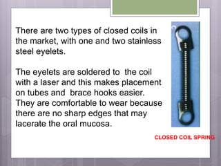 There are two types of closed coils in
the market, with one and two stainless
steel eyelets.
The eyelets are soldered to the coil
with a laser and this makes placement
on tubes and brace hooks easier.
They are comfortable to wear because
there are no sharp edges that may
lacerate the oral mucosa.
CLOSED COIL SPRING
 