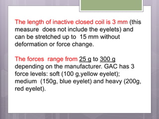 The length of inactive closed coil is 3 mm (this
measure does not include the eyelets) and
can be stretched up to 15 mm without
deformation or force change.
The forces range from 25 g to 300 g
depending on the manufacturer. GAC has 3
force levels: soft (100 g,yellow eyelet);
medium (150g, blue eyelet) and heavy (200g,
red eyelet).
 