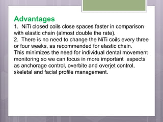 Advantages
1. NiTi closed coils close spaces faster in comparison
with elastic chain (almost double the rate).
2. There is no need to change the NiTi coils every three
or four weeks, as recommended for elastic chain.
This minimizes the need for individual dental movement
monitoring so we can focus in more important aspects
as anchorage control, overbite and overjet control,
skeletal and facial profile management.
 