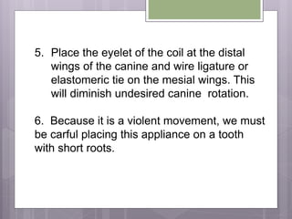 5. Place the eyelet of the coil at the distal
wings of the canine and wire ligature or
elastomeric tie on the mesial wings. This
will diminish undesired canine rotation.
6. Because it is a violent movement, we must
be carful placing this appliance on a tooth
with short roots.
 