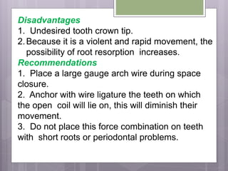 Disadvantages
1. Undesired tooth crown tip.
2.Because it is a violent and rapid movement, the
possibility of root resorption increases.
Recommendations
1. Place a large gauge arch wire during space
closure.
2. Anchor with wire ligature the teeth on which
the open coil will lie on, this will diminish their
movement.
3. Do not place this force combination on teeth
with short roots or periodontal problems.
 