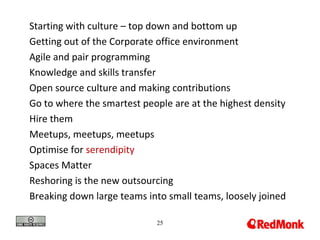 25
Starting with culture – top down and bottom up
Getting out of the Corporate office environment
Agile and pair programming
Knowledge and skills transfer
Open source culture and making contributions
Go to where the smartest people are at the highest density
Hire them
Meetups, meetups, meetups
Optimise for serendipity
Spaces Matter
Reshoring is the new outsourcing
Breaking down large teams into small teams, loosely joined
 