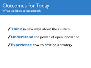 Outcomes for Today
What we hope to accomplish




   ✓Think in new ways about the clusters
   ✓Understand the power of open innovation
   ✓Experience how to develop a strategy
 