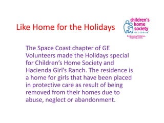 Like Home for the Holidays
The Space Coast chapter of GE
Volunteers made the Holidays special
for Children’s Home Society and
Hacienda Girl’s Ranch. The residence is
a home for girls that have been placed
in protective care as result of being
removed from their homes due to
abuse, neglect or abandonment.

 