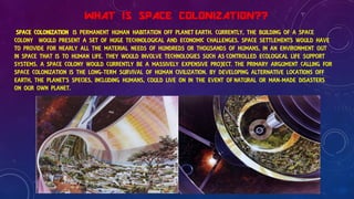 WHAT IS SPACE COLONIZATION??
SPACE COLONIZATION IS PERMANENT HUMAN HABITATION OFF PLANET EARTH. CURRENTLY, THE BUILDING OF A SPACE
COLONY WOULD PRESENT A SET OF HUGE TECHNOLOGICAL AND ECONOMIC CHALLENGES. SPACE SETTLEMENTS WOULD HAVE
TO PROVIDE FOR NEARLY ALL THE MATERIAL NEEDS OF HUNDREDS OR THOUSANDS OF HUMANS, IN AN ENVIRONMENT OUT
IN SPACE THAT IS TO HUMAN LIFE. THEY WOULD INVOLVE TECHNOLOGIES SUCH AS CONTROLLED ECOLOGICAL LIFE SUPPORT
SYSTEMS. A SPACE COLONY WOULD CURRENTLY BE A MASSIVELY EXPENSIVE PROJECT. THE PRIMARY ARGUMENT CALLING FOR
SPACE COLONIZATION IS THE LONG-TERM SURVIVAL OF HUMAN CIVILIZATION. BY DEVELOPING ALTERNATIVE LOCATIONS OFF
EARTH, THE PLANET'S SPECIES, INCLUDING HUMANS, COULD LIVE ON IN THE EVENT OF NATURAL OR MAN-MADE DISASTERS
ON OUR OWN PLANET.
 