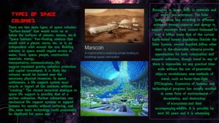TYPES OF SPACE
COLONIES
There are two main types of space colonies-
”Surface-based” that would exist on or
below the surfaces of planets, moons, etc.&
“Space habitats” free-floating stations that
would orbit a planet, moon, etc. or in an
independent orbit around the sun. Building
colonies in space would require access to
water, food, space, people, construction
materials, energy,
transportation, communications, life
support simulated gravity, radiation protection
and capital investment. It is likely the
colonies would be located near the
necessary physical resources. In space
settlements, a life support system must
recycle or import all the nutrients without
"crashing." The closest terrestrial analogue to
space life support is possibly that of a
nuclear submarine. Nuclear submarines use
mechanical life support systems to support
humans for months without surfacing, and
this same basic technology could presumably
be employed for space use.
Resources in space, both in materials and
energy are enormous. The Solar
System alone has according to different
estimates enough material and energy to
support anywhere from several thousand to
over a billion times that of the current
Earth-based human population. Outside the
Solar System, several hundred billion other
stars in the observable universe provide
opportunities for both colonization and
resource collection, though travel to any of
them is impossible on any practical time-
scale without the use of generation
ships or revolutionary new methods of
travel, such as faster-than-light
(FTL)engines. Expansion of humans and
technological progress has usually resulted
in some form of environmental
devastation, and destruction
of ecosystems and their
accompanying wildlife. It is possible by
next 50 years and it is advancing.
 