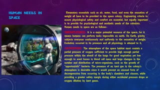 HUMAN NEEDS IN
SPACE
Elementary essentials such as air, water, food, and even the sensation of
weight all have to be provided to the space colony. Engineering criteria to
assure physiological safety and comfort are essential, but equally important
is to provide for psychological and aesthetic needs of the colonists.
Human needs in space are as follows-
1)WEIGHTLESSNESS- It is a major potential resource of the space, for it
means humans can perform tasks impossible on earth. On Earth, gravity
subjects everyone continuously and uniformly to the sensation of weight.
Evolution occurred in its presence and all physiology is attuned to it.
2)ATMOSPHERE- The atmosphere of the space habitat must contain a
partial pressure of oxygen sufficient to provide high enough partial
pressure within the alveoli of the lungs for good respiration yet low
enough to avert losses in blood cell mass and large changes in the
number and distribution of micro-organisms, such as the growth of
"opportunistic" bacteria. The presence of an inert gas in the colony's
atmosphere is desirable since it would prevent an unusual form of
decompression from occurring in the body's chambers and sinuses, while
providing a greater safety margin during either accidental pressure drops or
oxygen dilution by inert gases.
 