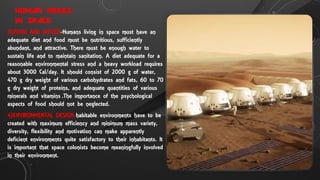 HUMAN NEEDS
IN SPACE
3}FOOD AND WATER-Humans living in space must have an
adequate diet and food must be nutritious, sufficiently
abundant, and attractive. There must be enough water to
sustain life and to maintain sanitation. A diet adequate for a
reasonable environmental stress and a heavy workload requires
about 3000 Cal/day. It should consist of 2000 g of water,
470 g dry weight of various carbohydrates and fats, 60 to 70
g dry weight of proteins, and adequate quantities of various
minerals and vitamins .The importance of the psychological
aspects of food should not be neglected.
4}ENVIRONMENTAL DESIGN-habitable environments have to be
created with maximum efficiency and minimum mass variety,
diversity, flexibility and motivation can make apparently
deficient environments quite satisfactory to their inhabitants. It
is important that space colonists become meaningfully involved
in their environment.
 