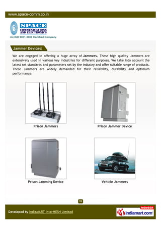Jammer Devices:

We are engaged in offering a huge array of Jammers. These high quality Jammers are
extensively used in various key industries for different purposes. We take into account the
latest set standards and parameters set by the industry and offer suitable range of products.
These Jammers are widely demanded for their reliability, durability and optimum
performance.




              Prison Jammers                             Prison Jammer Device




          Prison Jamming Device                             Vehicle Jammers
 