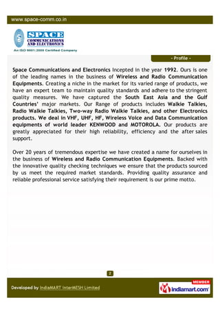 - Profile -

Space Communications and Electronics Incepted in the year 1992. Ours is one
of the leading names in the business of Wireless and Radio Communication
Equipments. Creating a niche in the market for its varied range of products, we
have an expert team to maintain quality standards and adhere to the stringent
quality measures. We have captured the South East Asia and the Gulf
Countries’ major markets. Our Range of products includes Walkie Talkies,
Radio Walkie Talkies, Two-way Radio Walkie Talkies, and other Electronics
products. We deal in VHF, UHF, HF, Wireless Voice and Data Communication
equipments of world leader KENWOOD and MOTOROLA. Our products are
greatly appreciated for their high reliability, efficiency and the after sales
support.

Over 20 years of tremendous expertise we have created a name for ourselves in
the business of Wireless and Radio Communication Equipments. Backed with
the innovative quality checking techniques we ensure that the products sourced
by us meet the required market standards. Providing quality assurance and
reliable professional service satisfying their requirement is our prime motto.
 