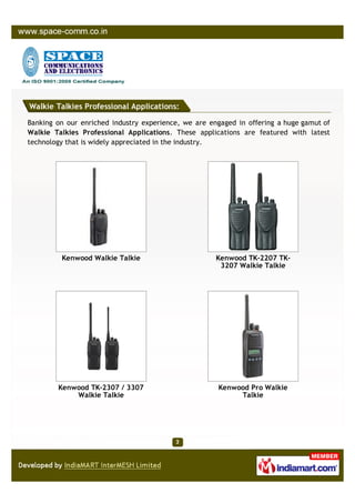 Walkie Talkies Professional Applications:

Banking on our enriched industry experience, we are engaged in offering a huge gamut of
Walkie Talkies Professional Applications. These applications are featured with latest
technology that is widely appreciated in the industry.




         Kenwood Walkie Talkie                        Kenwood TK-2207 TK-
                                                       3207 Walkie Talkie




        Kenwood TK-2307 / 3307                        Kenwood Pro Walkie
            Walkie Talkie                                  Talkie
 