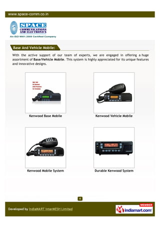 Base And Vehicle Mobile:

With the active support of our team of experts, we are engaged in offering a huge
assortment of Base/Vehicle Mobile. This system is highly appreciated for its unique features
and innovative designs.




           Kenwood Base Mobile                          Kenwood Vehicle Mobile




          Kenwood Mobile System                        Durable Kenwood System
 