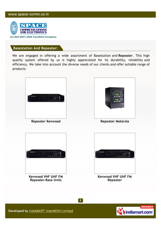Basestation And Repeater:

We are engaged in offering a wide assortment of Basestation and Repeater. This high
quality system offered by us is highly appreciated for its durability, reliability and
efficiency. We take into account the diverse needs of our clients and offer suitable range of
products:




            Repeater Kenwood                               Repeater Motorola




           Kenwood VHF UHF FM                            Kenwood VHF UHF FM
            Repeater-Base Units                               Repeater
 