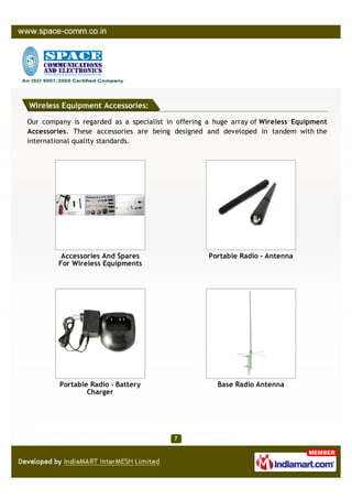 Wireless Equipment Accessories:

Our company is regarded as a specialist in offering a huge array of Wireless Equipment
Accessories. These accessories are being designed and developed in tandem with the
international quality standards.




         Accessories And Spares                     Portable Radio - Antenna
        For Wireless Equipments




         Portable Radio - Battery                     Base Radio Antenna
                 Charger
 