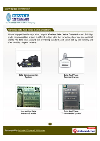 Wireless Data And Voice Communication:

We are engaged in offering a wide range of Wireless Data / Voice Communication. This high
grade communication system is offered in line with the varied needs of our international
clients. We take into account the prevailing standards and trends set by the industry and
offer suitable range of systems.




           Data Communication                             Data And Voice
                 System                                   Communication




             Innovative Data                              Data And Voice
             Communication                              Transmission System
 