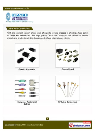 Cable And Connectors:

With the constant support of our team of experts, we are engaged in offering a huge gamut
of Cable and Connectors. The high quality Cable and Connectors are offered in various
models and grades to suit the diverse needs of our international clients.




            Coaxial Attenuator                             Co Axial Load




           Computer Peripheral                          RF Cable Connectors
                 Cables
 