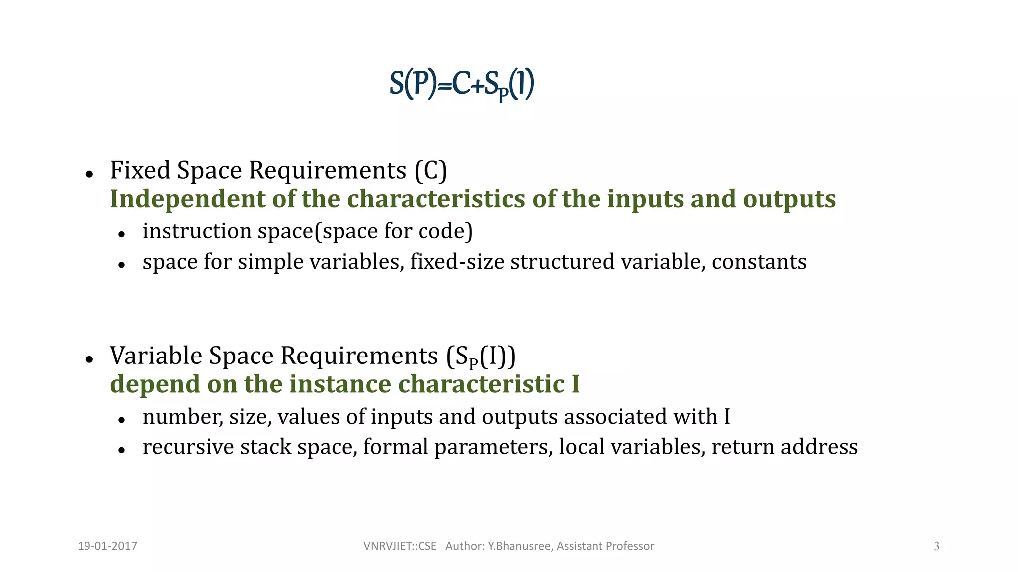  Fixed Space Requirements (C)
Independent of the characteristics of the inputs and outputs
 instruction space(space for code)
 space for simple variables, fixed-size structured variable, constants
 Variable Space Requirements (SP(I))
depend on the instance characteristic I
 number, size, values of inputs and outputs associated with I
 recursive stack space, formal parameters, local variables, return address
3
S(P)=C+SP(I)
19-01-2017 VNRVJIET::CSE Author: Y.Bhanusree, Assistant Professor
 