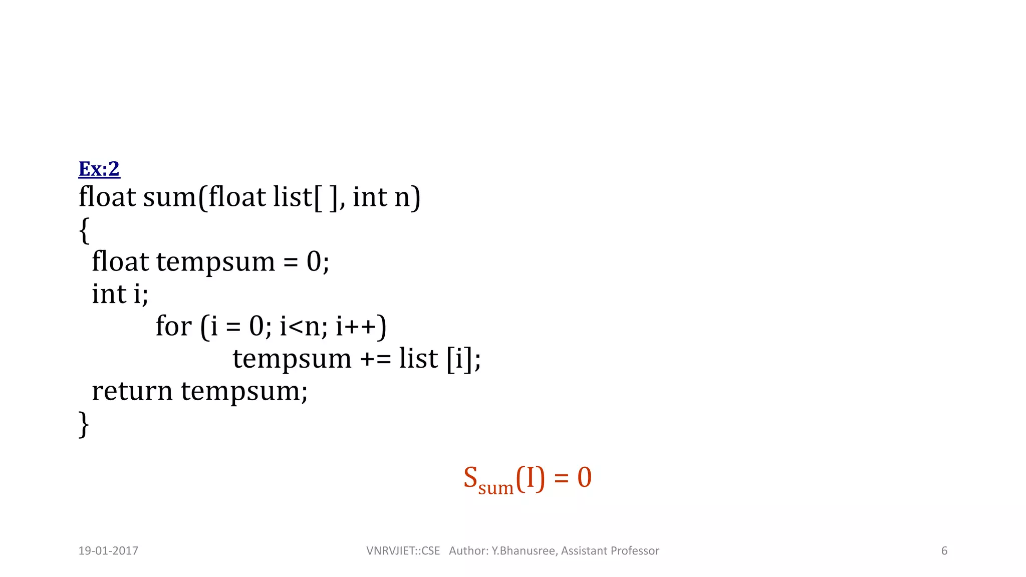 Ex:2
float sum(float list[ ], int n)
{
float tempsum = 0;
int i;
for (i = 0; i<n; i++)
tempsum += list [i];
return tempsum;
}
Ssum(I) = 0
19-01-2017 VNRVJIET::CSE Author: Y.Bhanusree, Assistant Professor 6
 