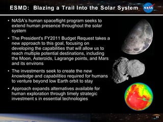 ESMD:  Blazing a Trail Into the Solar System NASA’s human spaceflight program seeks to extend human presence throughout the solar system The President's FY2011 Budget Request takes a new approach to this goal, focusing on developing the capabilities that will allow us to reach multiple potential destinations, including the Moon, Asteroids, Lagrange points, and Mars and its environs The investments seek to create the new  knowledge  and  capabilities  required for humans to venture beyond low Earth orbit to stay Approach expands alternatives available for human exploration through timely strategic investment s in essential technologies 