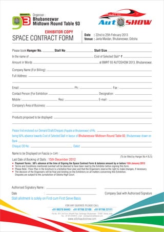 Organiser :                                                                                            BMR T 93
                    Bhubaneswar
                    Midtown Round Table 93
                                    EXHIBITOR COPY
                                                                                       Date : 22nd to 25th February 2013
SPACE CONTRACT FORM                                                                    Venue : Janta Maidan, Bhubaneswar, Odisha


Please book Hanger No.                      Stall No                                                  Stall Size
In the name of                                                                                        Cost of Selected Stall* `
Amount in Words                                                                                              at BMRT 93 AUTOSHOW 2013, Bhubaneswar.

Company Name (For Billing):
Full Address:


Email:                                                                   Ph.:                                                       Fax :
Contact Person (For Exhibition                                                                               Designation:
Mobile :                                         Resi:                                                       E-mail :
Company’s Area of Business:


Products proposed to be displayed:



Please find enclosed our Demand Draft/Cheques (Payable at Bhubaneswar) of Rs.
being 50% advance towards Cost of Selected Stall in favour of Bhubaneswar Midtown Round Table 93, Bhubaneswar drawn on
Bank
Cheque/ DD No.:                                                        Dated:

Name to be Displayed on Fascia (in CAP) :
                                                                                                                                            (To be filled by Hanger No 4 & 5)
Last Date of Booking of Stalls : 15th December 2012
  Payment Terms : 50% advance at the time of Signing the Space Contract Form & balance amount by or before 15th January 2013
  Terms and Conditions mentioned overleaf will be deemed to have been read by the Exhibitor before signing this form.
  Please Note : Floor Plan in the brochure is a tentative floor plan and that the Organisers reserve the right to make changes, if necessary.
  The decision of the Organisers will be final and binding on the Exhibitors on all matters concerning this Exhibition.
  Disputes are subject to the Jurisdiction of Odisha High Court.




Authorised Signatory Name :
Date                            :                                                                                    Company Seal with Authorised Signature
Stall allotment is solely on First cum First Serve Basis
                                                           FOR ANY QUERIES PLEASE CALL
                                        +91 99370 04443 +91 97766 22100                               +91 97766 22111
                                        Plot No.: B15, 2nd Floor, Arihanth Plaza, Sahidnagar, Bhubaneswar - 751007, Odisha, India
                                                       Fax.: +91 674 2542674. e-mail - odishaautoshow@gmail.com
                                                               www.odishaautoshow.com
 