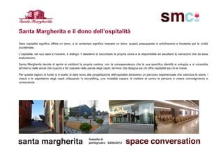 Santa Margherita e il dono dell’ospitalità
Dare ospitalità significa offrire un dono, e al contempo significa ricevere un dono: questo presupposto è antichissimo e fondante per la civiltà
occidentale.

L’ospitalità, nel suo dare e ricevere, è dialogo: il desiderio di raccontare la propria storia e la disponibilità ad ascoltare le narrazioni che da essa
scaturiscono.

Santa Margherita decide di aprire ai visitatori la propria cantina, con la consapevolezza che la sua specifica identità si sviluppa e si consolida
all’interno delle storie che riuscirà a far nascere nelle parole degli ospiti, termine che designa sia chi offre ospitalità sia chi la riceve.

Per queste ragioni di fondo si è scelto di dare avvio alla progettazione dell’ospitalità attraverso un percorso esperienziale che valorizza le storie, i
vissuti e le aspettative degli ospiti utilizzando lo storytelling, una modalità capace di mettere al centro le persone e creare coinvolgimento e
conoscenza.
 