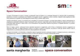 Space Conversation
La Space Conversation ha riunito un gruppo di partecipanti interni ed esterni e si è sviluppata attraverso un percorso fatto di presentazioni,
esperienze e momenti di condivisione con l'obiettivo di raccogliere racconti, suggestioni e visioni condivise, integrabili nella progettazione della
futura esperienza di ospitalità che Santa Margherita intende offrire ai visitatori della cantina.

Guidati da Storyfactory, gruppo di consulenza per lo storytelling e la narrazione d’impresa, e da Snark Space Making, network interdisciplinare di
progettazione partecipata, quattordici coppie di partecipanti hanno percorso i luoghi della cantina, facendo emergere la varietà dei punti di vista e
la ricchezza delle narrazioni e dando avvio a una conversazione che porterà alla creazione del percorso di ospitalità attraverso un processo
partecipato e innovativo.

Muniti di mappa e penna, i partecipanti hanno appuntato impressioni e suggerimenti, punti di forza e di debolezza, racconti e suggestioni da
valorizzare nella visita: un viaggio attraverso il senso di un luogo e il senso di un percorso, ma anche un modo per rilevare criticità e aree di
miglioramento a cui prestare particolare attenzione nella progettazione dell’ospitalità.

La Space Conversation si è dimostrata un dispositivo capace di generare racconti e potenziare l’ascolto, di collegare le persone e valorizzare le
loro esperienze per costruire un patrimonio di storie e di visioni che rafforzano e rinnovano l’identità della cantina.
 