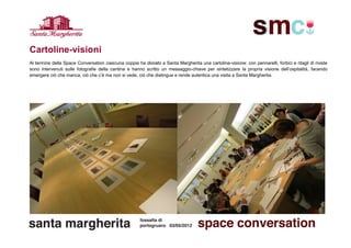 Cartoline-visioni
Al termine della Space Conversation ciascuna coppia ha donato a Santa Margherita una cartolina-visione: con pennarelli, forbici e ritagli di riviste
sono intervenuti sulle fotografie della cantina e hanno scritto un messaggio-chiave per sintetizzare la propria visione dell’ospitalità, facendo
emergere ciò che manca, ciò che c’è ma non si vede, ciò che distingue e rende autentica una visita a Santa Margherita.
 