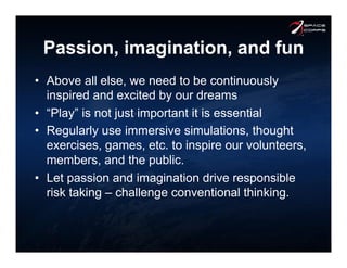 Passion, imagination, and fun
•  Above all else, we need to be continuously
inspired and excited by our dreams
•  “Play” is not just important it is essential
•  Regularly use immersive simulations, thought
exercises, games, etc. to inspire our volunteers,
members, and the public.
•  Let passion and imagination drive responsible
risk taking – challenge conventional thinking.
 