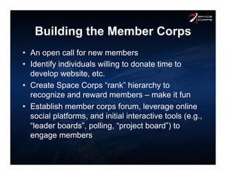 Building the Member Corps
•  An open call for new members
•  Identify individuals willing to donate time to
develop website, etc.
•  Create Space Corps “rank” hierarchy to
recognize and reward members – make it fun
•  Establish member corps forum, leverage online
social platforms, and initial interactive tools (e.g.,
“leader boards”, polling, “project board”) to
engage members
 