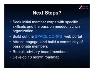 Next Steps?
•  Seek initial member corps with specific
skillsets and the passion needed launch
organization
•  Build out the SPACE CORPS web portal
•  Attract, engage, and build a community of
passionate members
•  Recruit advisory board members
•  Develop 18 month roadmap
 