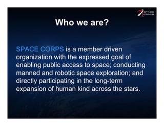 Who we are?
SPACE CORPS is a member driven
organization with the expressed goal of
enabling public access to space; conducting
manned and robotic space exploration; and
directly participating in the long-term
expansion of human kind across the stars.
 