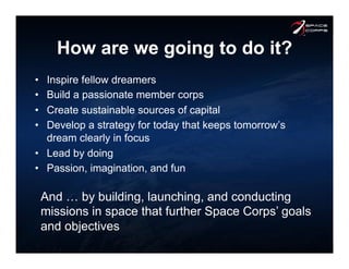 How are we going to do it?
•  Inspire fellow dreamers
•  Build a passionate member corps
•  Create sustainable sources of capital
•  Develop a strategy for today that keeps tomorrow’s
dream clearly in focus
•  Lead by doing
•  Passion, imagination, and fun
And … by building, launching, and conducting
missions in space that further Space Corps’ goals
and objectives
 