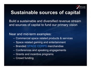 Sustainable sources of capital
Build a sustainable and diversified revenue stream
and sources of capital to fund our primary vision
Near and mid-term examples:
–  Commercial space related products & services
–  Space related gaming and entertainment
–  Branded SPACE CORPS merchandise
–  Conferences and speaking engagements
–  Grants and incentive programs
–  Crowd funding
 
