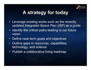 A strategy for today
•  Leverage existing works such as the recently
updated Integrated Space Plan (ISP) as a guide
•  Identify the critical paths leading to our future
vision
•  Define near-term goals and objectives
•  Outline gaps in resources, capabilities,
technology, and science
•  Publish a collaborative living roadmap
 