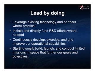 Lead by doing
•  Leverage existing technology and partners
where practical
•  Initiate and directly fund R&D efforts where
needed
•  Continuously develop, exercise, and and
improve our operational capabilities
•  Starting small: build, launch, and conduct limited
missions in space that further our goals and
objectives.
 