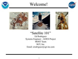 1
“Satellite 101”
Ed Rodriguez
Systems Engineer – GOES Project
MOST Team
SGT, Inc.
Email: erodriguez@sgt-inc.com
Welcome!
 
