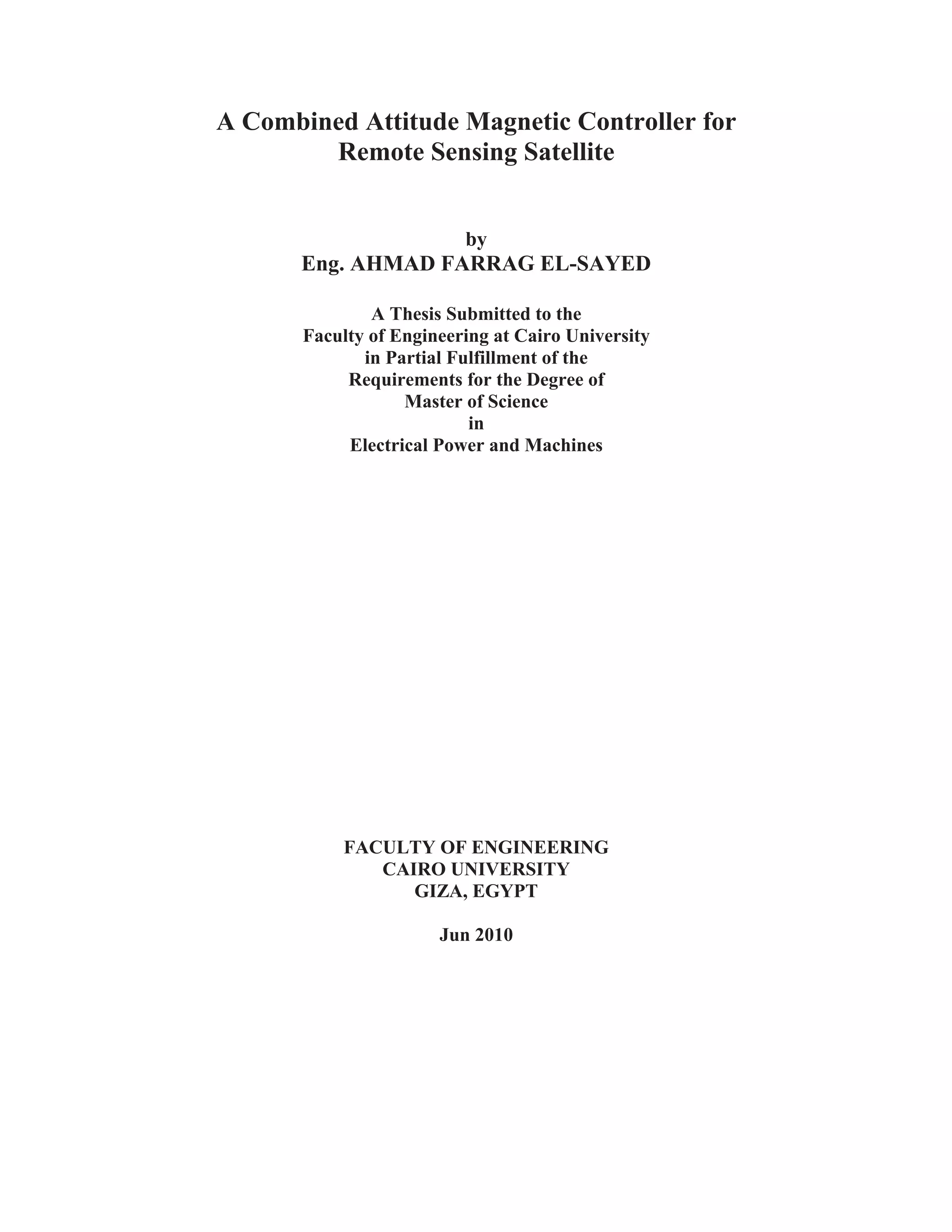 A Combined Attitude Magnetic Controller for
Remote Sensing Satellite
by
Eng. AHMAD FARRAG EL-SAYED
A Thesis Submitted to the
Faculty of Engineering at Cairo University
in Partial Fulfillment of the
Requirements for the Degree of
Master of Science
in
Electrical Power and Machines
FACULTY OF ENGINEERING
CAIRO UNIVERSITY
GIZA, EGYPT
Jun 2010
 