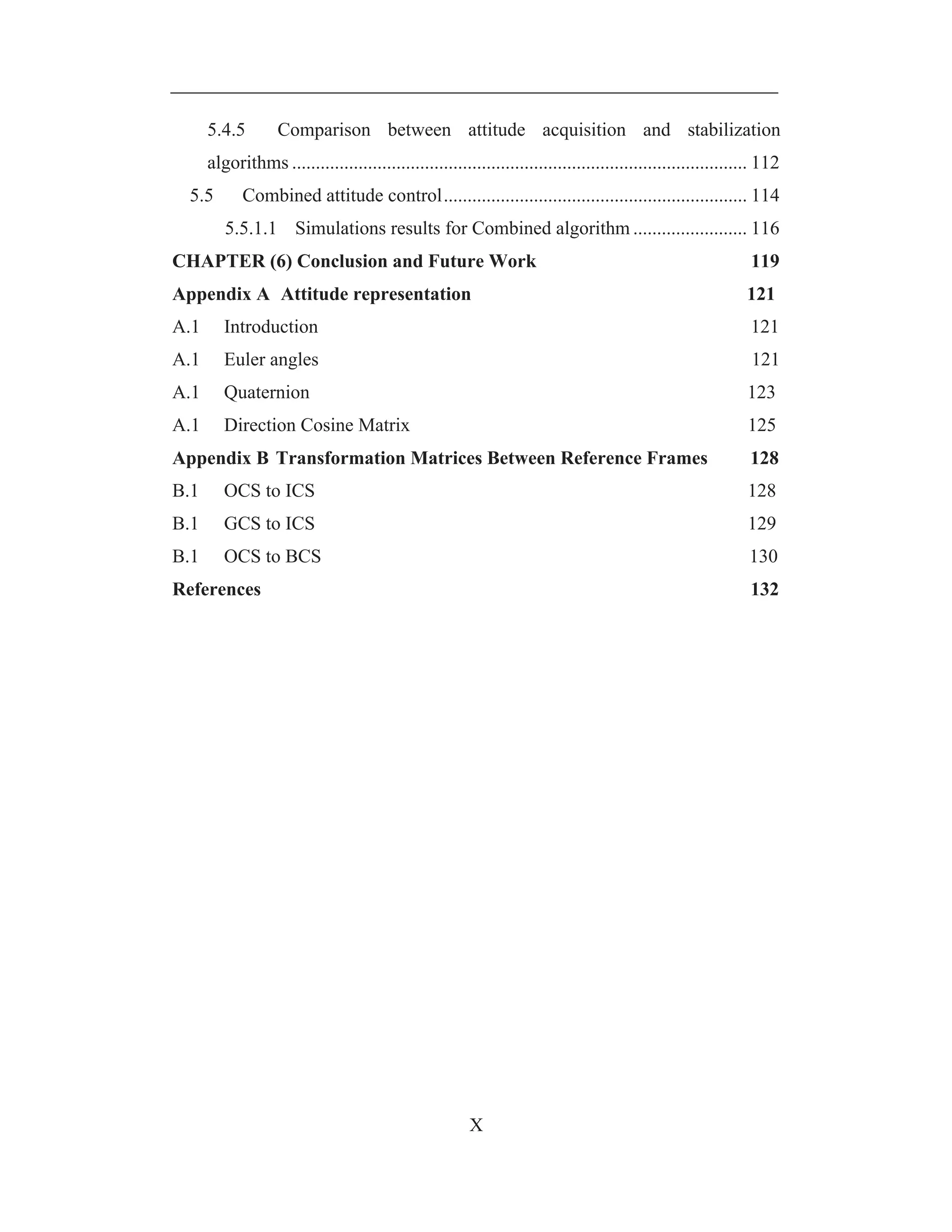 X
5.4.5 Comparison between attitude acquisition and stabilization
algorithms ................................................................................................ 112
5.5 Combined attitude control................................................................ 114
5.5.1.1 Simulations results for Combined algorithm ........................ 116
CHAPTER (6) Conclusion and Future Work 119
Appendix A Attitude representation 121
A.1 Introduction 121
A.1 Euler angles 121
A.1 Quaternion 123
A.1 Direction Cosine Matrix 125
Appendix B Transformation Matrices Between Reference Frames 128
B.1 OCS to ICS 128
B.1 GCS to ICS 129
B.1 OCS to BCS 130
References 132
 