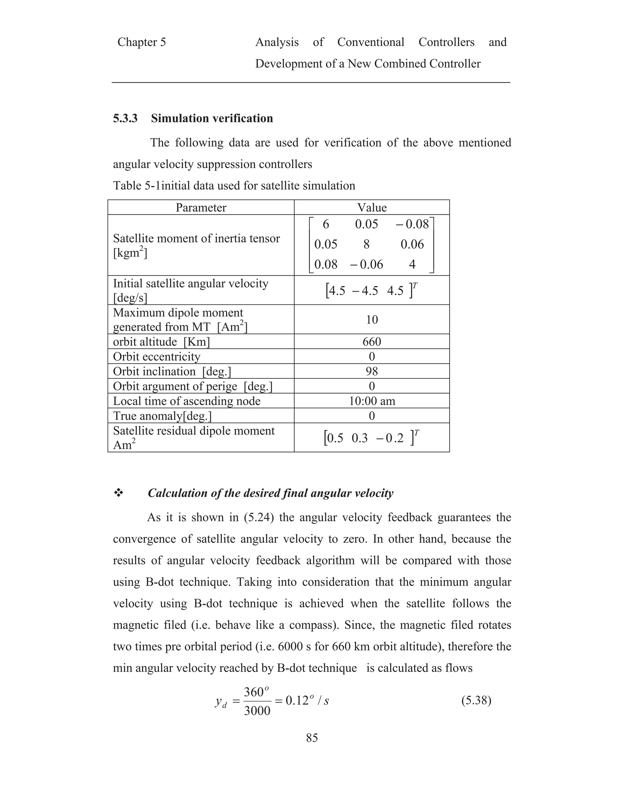 Chapter 5 Analysis of Conventional Controllers and
Development of a New Combined Controller
85
5.3.3 Simulation verification
The following data are used for verification of the above mentioned
angular velocity suppression controllers
Table 5-1initial data used for satellite simulation
Parameter Value
Satellite moment of inertia tensor
[kgm2
]
406.008.0
06.0805.0
08.005.06
Initial satellite angular velocity
[deg/s]
T
5.45.45.4
Maximum dipole moment
generated from MT [Am2
]
10
orbit altitude [Km] 660
Orbit eccentricity 0
Orbit inclination [deg.] 98
Orbit argument of perige [deg.] 0
Local time of ascending node 10:00 am
True anomaly[deg.] 0
Satellite residual dipole moment
Am2
T
2.03.05.0
Calculation of the desired final angular velocity
As it is shown in (5.24) the angular velocity feedback guarantees the
convergence of satellite angular velocity to zero. In other hand, because the
results of angular velocity feedback algorithm will be compared with those
using B-dot technique. Taking into consideration that the minimum angular
velocity using B-dot technique is achieved when the satellite follows the
magnetic filed (i.e. behave like a compass). Since, the magnetic filed rotates
two times pre orbital period (i.e. 6000 s for 660 km orbit altitude), therefore the
min angular velocity reached by B-dot technique is calculated as flows
sy o
o
d /12.0
3000
360
(5.38)
 