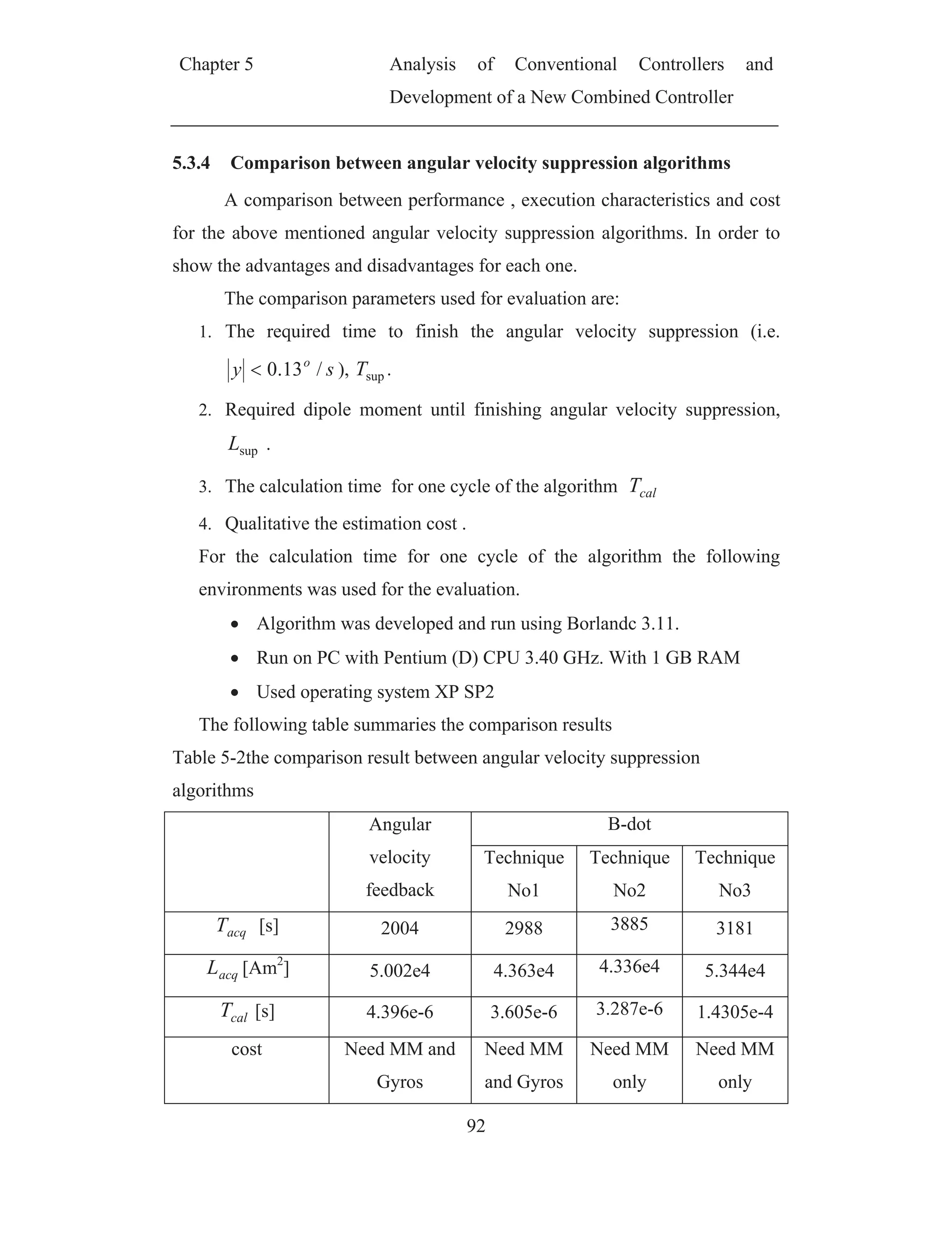Chapter 5 Analysis of Conventional Controllers and
Development of a New Combined Controller
92
5.3.4 Comparison between angular velocity suppression algorithms
A comparison between performance , execution characteristics and cost
for the above mentioned angular velocity suppression algorithms. In order to
show the advantages and disadvantages for each one.
The comparison parameters used for evaluation are:
1. The required time to finish the angular velocity suppression (i.e.
sy o
/13.0 ), supT .
2. Required dipole moment until finishing angular velocity suppression,
supL .
3. The calculation time for one cycle of the algorithm calT
4. Qualitative the estimation cost .
For the calculation time for one cycle of the algorithm the following
environments was used for the evaluation.
Algorithm was developed and run using Borlandc 3.11.
Run on PC with Pentium (D) CPU 3.40 GHz. With 1 GB RAM
Used operating system XP SP2
The following table summaries the comparison results
Table 5-2the comparison result between angular velocity suppression
algorithms
Angular
velocity
feedback
B-dot
Technique
No1
Technique
No2
Technique
No3
acqT [s] 2004 2988 3885 3181
acqL [Am2
] 5.002e4 4.363e4 4.336e4 5.344e4
calT [s] 4.396e-6 3.605e-6 3.287e-6 1.4305e-4
cost Need MM and
Gyros
Need MM
and Gyros
Need MM
only
Need MM
only
 