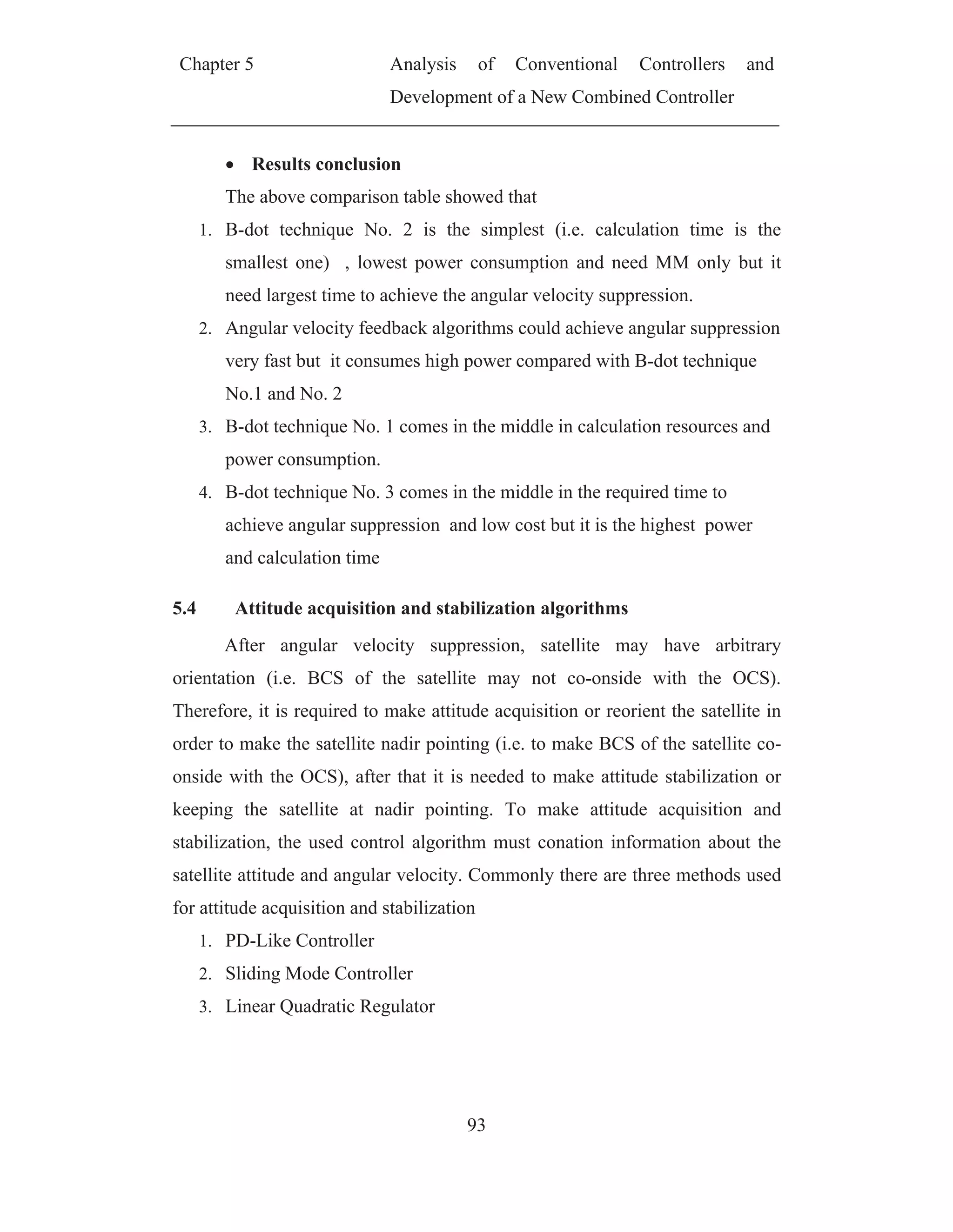 Chapter 5 Analysis of Conventional Controllers and
Development of a New Combined Controller
93
Results conclusion
The above comparison table showed that
1. B-dot technique No. 2 is the simplest (i.e. calculation time is the
smallest one) , lowest power consumption and need MM only but it
need largest time to achieve the angular velocity suppression.
2. Angular velocity feedback algorithms could achieve angular suppression
very fast but it consumes high power compared with B-dot technique
No.1 and No. 2
3. B-dot technique No. 1 comes in the middle in calculation resources and
power consumption.
4. B-dot technique No. 3 comes in the middle in the required time to
achieve angular suppression and low cost but it is the highest power
and calculation time
5.4 Attitude acquisition and stabilization algorithms
After angular velocity suppression, satellite may have arbitrary
orientation (i.e. BCS of the satellite may not co-onside with the OCS).
Therefore, it is required to make attitude acquisition or reorient the satellite in
order to make the satellite nadir pointing (i.e. to make BCS of the satellite co-
onside with the OCS), after that it is needed to make attitude stabilization or
keeping the satellite at nadir pointing. To make attitude acquisition and
stabilization, the used control algorithm must conation information about the
satellite attitude and angular velocity. Commonly there are three methods used
for attitude acquisition and stabilization
1. PD-Like Controller
2. Sliding Mode Controller
3. Linear Quadratic Regulator
 